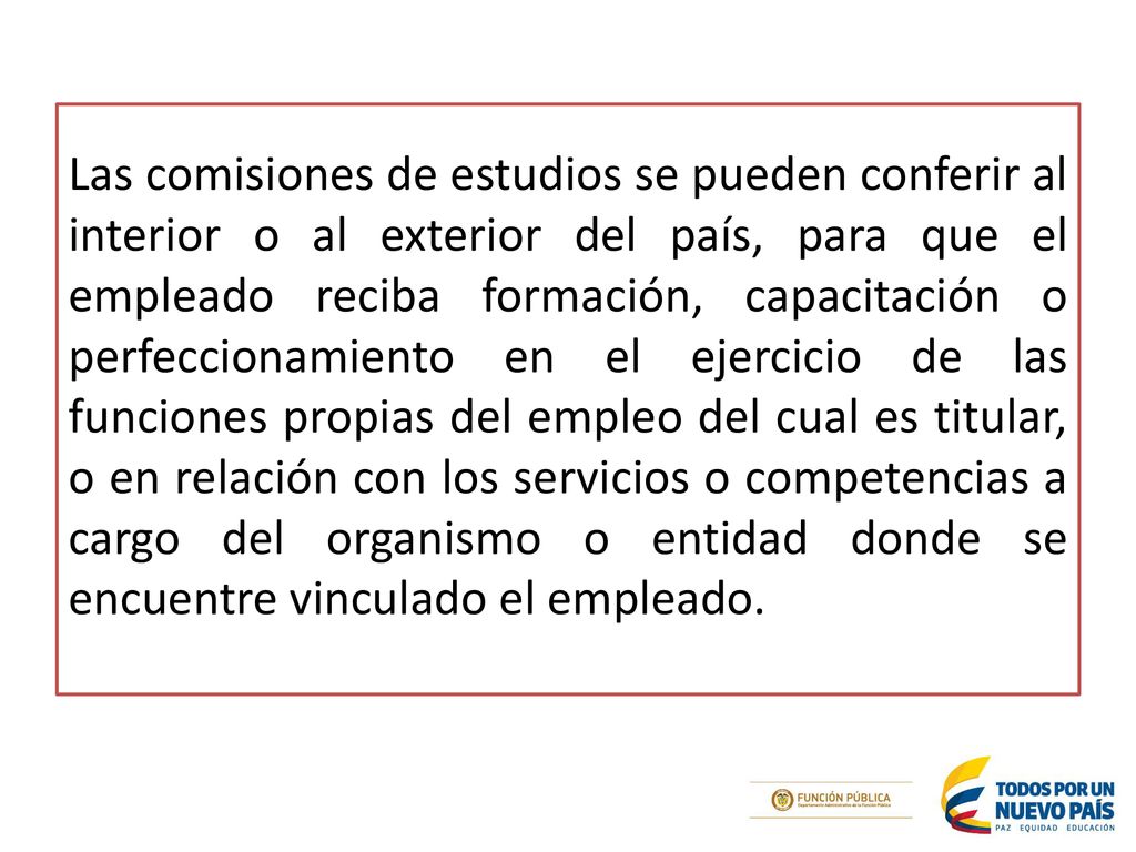 Las comisiones de estudios se pueden conferir al interior o al exterior del país, para que el empleado reciba formación, capacitación o perfeccionamiento en el ejercicio de las funciones propias del empleo del cual es titular, o en relación con los servicios o competencias a cargo del organismo o entidad donde se encuentre vinculado el empleado.