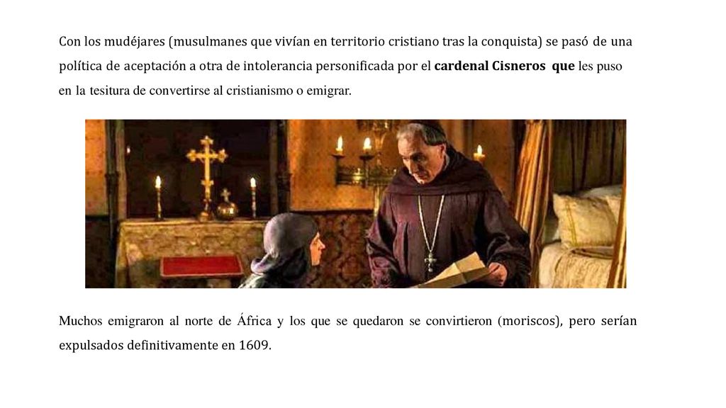 Con los mudéjares (musulmanes que vivían en territorio cristiano tras la conquista) se pasó de una política de aceptación a otra de intolerancia personificada por el cardenal Cisneros que les puso en la tesitura de convertirse al cristianismo o emigrar.