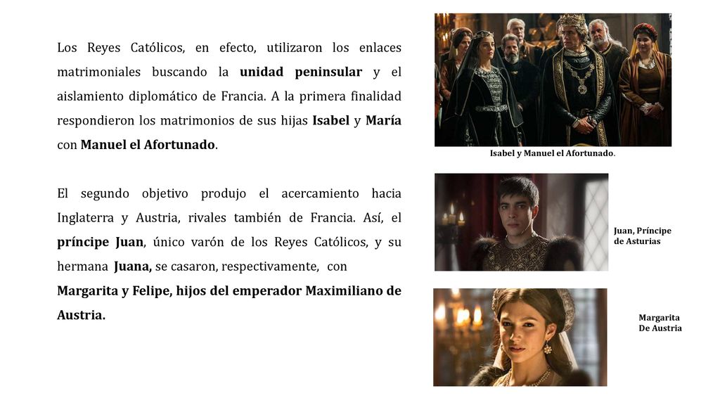 Los Reyes Católicos, en efecto, utilizaron los enlaces matrimoniales buscando la unidad peninsular y el aislamiento diplomático de Francia. A la primera finalidad respondieron los matrimonios de sus hijas Isabel y María con Manuel el Afortunado.
