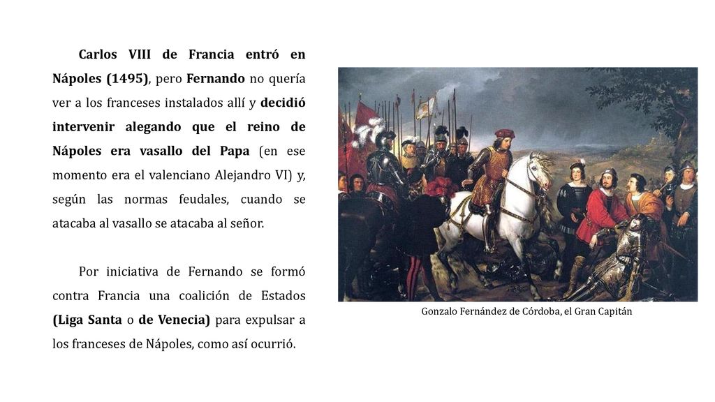 Carlos VIII de Francia entró en Nápoles (1495), pero Fernando no quería ver a los franceses instalados allí y decidió intervenir alegando que el reino de Nápoles era vasallo del Papa (en ese momento era el valenciano Alejandro VI) y, según las normas feudales, cuando se atacaba al vasallo se atacaba al señor.