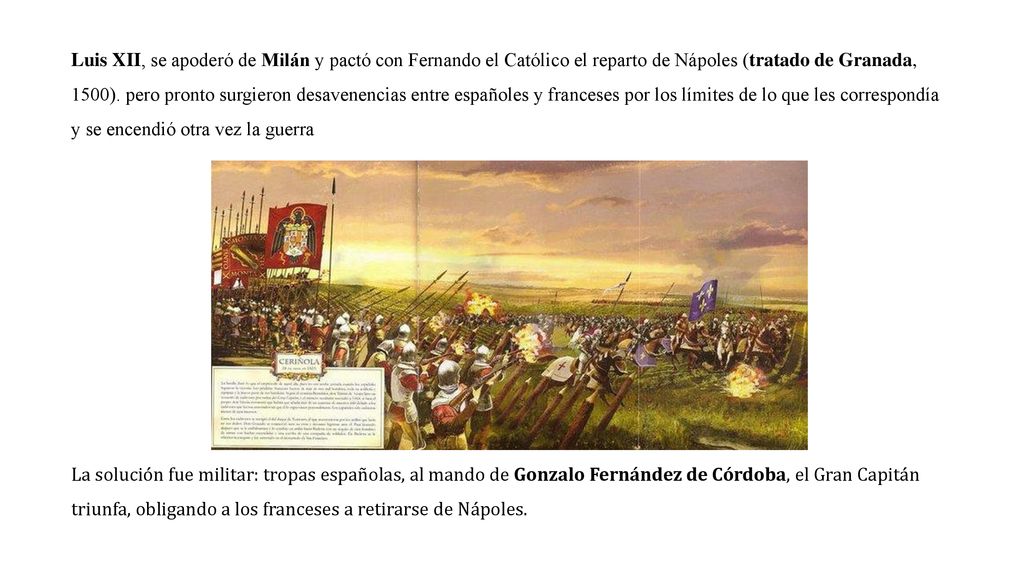 Luis XII, se apoderó de Milán y pactó con Fernando el Católico el reparto de Nápoles (tratado de Granada, 1500). pero pronto surgieron desavenencias entre españoles y franceses por los límites de lo que les correspondía y se encendió otra vez la guerra