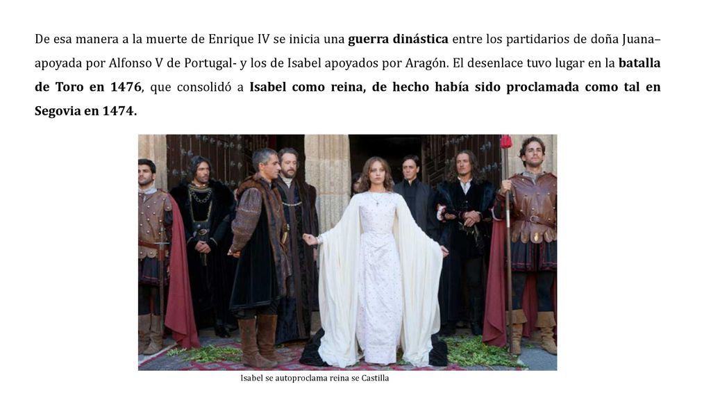 De esa manera a la muerte de Enrique IV se inicia una guerra dinástica entre los partidarios de doña Juana–apoyada por Alfonso V de Portugal- y los de Isabel apoyados por Aragón. El desenlace tuvo lugar en la batalla de Toro en 1476, que consolidó a Isabel como reina, de hecho había sido proclamada como tal en Segovia en 1474.