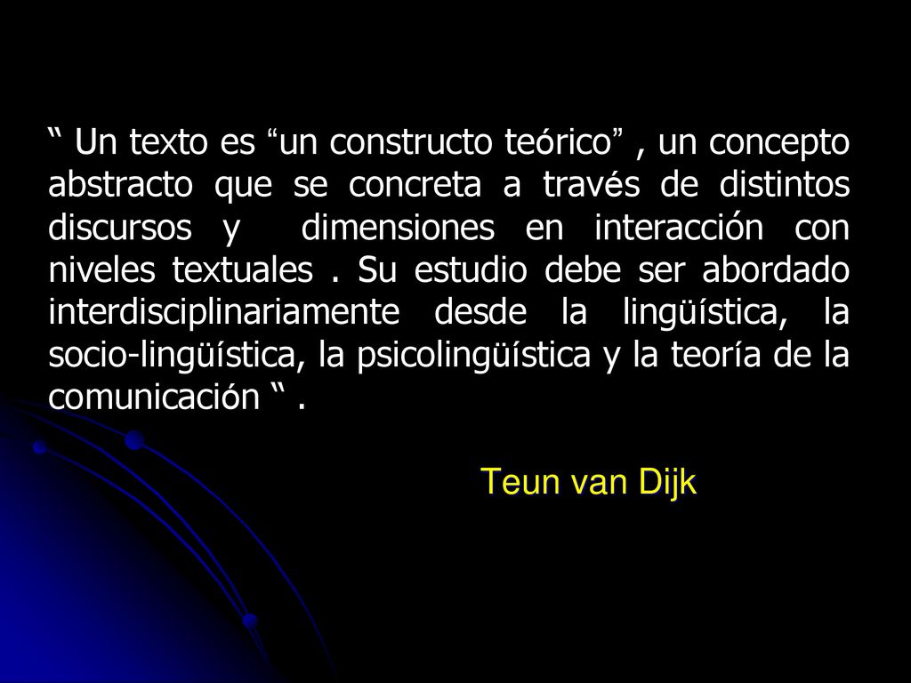 Un texto es un constructo teórico , un concepto abstracto que se concreta a través de distintos discursos y dimensiones en interacción con niveles textuales . Su estudio debe ser abordado interdisciplinariamente desde la lingüística, la socio-lingüística, la psicolingüística y la teoría de la comunicación .