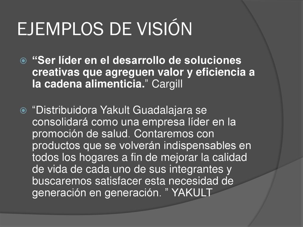 EJEMPLOS DE VISIÓN Ser líder en el desarrollo de soluciones creativas que agreguen valor y eficiencia a la cadena alimenticia. Cargill.