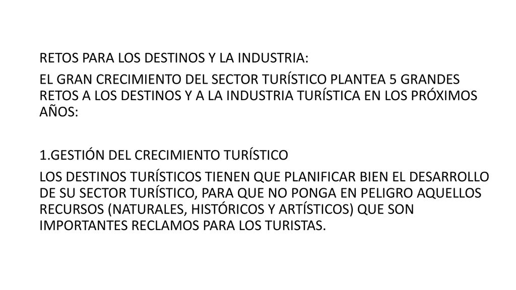 RETOS PARA LOS DESTINOS Y LA INDUSTRIA: EL GRAN CRECIMIENTO DEL SECTOR TURÍSTICO PLANTEA 5 GRANDES RETOS A LOS DESTINOS Y A LA INDUSTRIA TURÍSTICA EN LOS PRÓXIMOS AÑOS: 1.GESTIÓN DEL CRECIMIENTO TURÍSTICO LOS DESTINOS TURÍSTICOS TIENEN QUE PLANIFICAR BIEN EL DESARROLLO DE SU SECTOR TURÍSTICO, PARA QUE NO PONGA EN PELIGRO AQUELLOS RECURSOS (NATURALES, HISTÓRICOS Y ARTÍSTICOS) QUE SON IMPORTANTES RECLAMOS PARA LOS TURISTAS.
