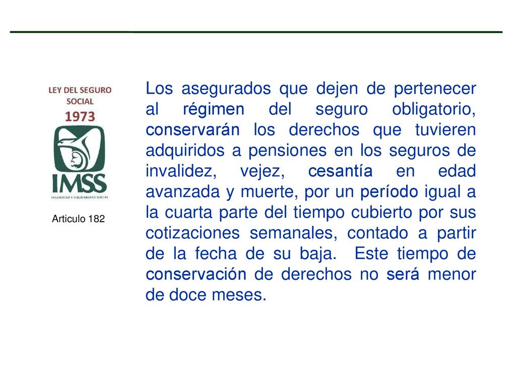 Los asegurados que dejen de pertenecer al régimen del seguro obligatorio, conservarán los derechos que tuvieren adquiridos a pensiones en los seguros de invalidez, vejez, cesantía en edad avanzada y muerte, por un período igual a la cuarta parte del tiempo cubierto por sus cotizaciones semanales, contado a partir de la fecha de su baja. Este tiempo de conservación de derechos no será menor de doce meses.