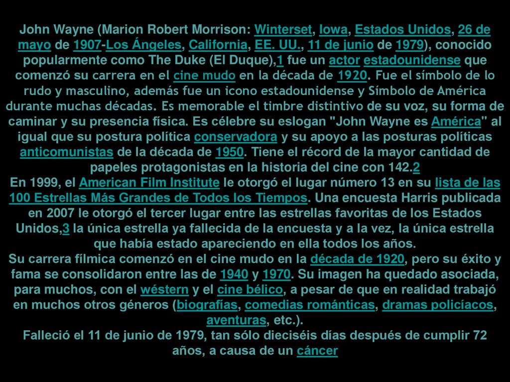 John Wayne (Marion Robert Morrison: Winterset, Iowa, Estados Unidos, 26 de mayo de 1907-Los Ángeles, California, EE. UU., 11 de junio de 1979), conocido popularmente como The Duke (El Duque),1​ fue un actor estadounidense que comenzó su carrera en el cine mudo en la década de Fue el símbolo de lo rudo y masculino, además fue un icono estadounidense y Símbolo de América durante muchas décadas. Es memorable el timbre distintivo de su voz, su forma de caminar y su presencia física. Es célebre su eslogan John Wayne es América al igual que su postura política conservadora y su apoyo a las posturas políticas anticomunistas de la década de Tiene el récord de la mayor cantidad de papeles protagonistas en la historia del cine con 142.2​