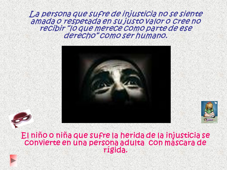 La persona que sufre de injusticia no se siente amada o respetada en su justo valor o cree no recibir lo que merece como parte de ese derecho como ser humano.
