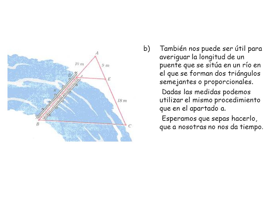 También nos puede ser útil para averiguar la longitud de un puente que se sitúa en un río en el que se forman dos triángulos semejantes o proporcionales.