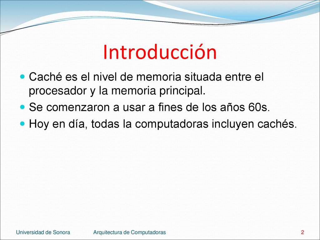 Introducción Caché es el nivel de memoria situada entre el procesador y la memoria principal. Se comenzaron a usar a fines de los años 60s.