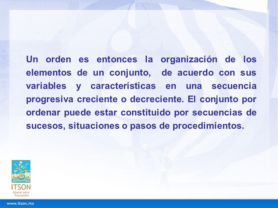 Un orden es entonces la organización de los elementos de un conjunto, de acuerdo con sus variables y características en una secuencia progresiva creciente o decreciente.