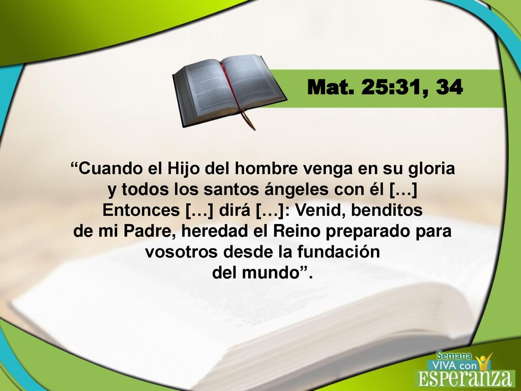 Mat. 25:31, 34 Cuando el Hijo del hombre venga en su gloria y todos los santos ángeles con él […] Entonces […] dirá […]: Venid, benditos.