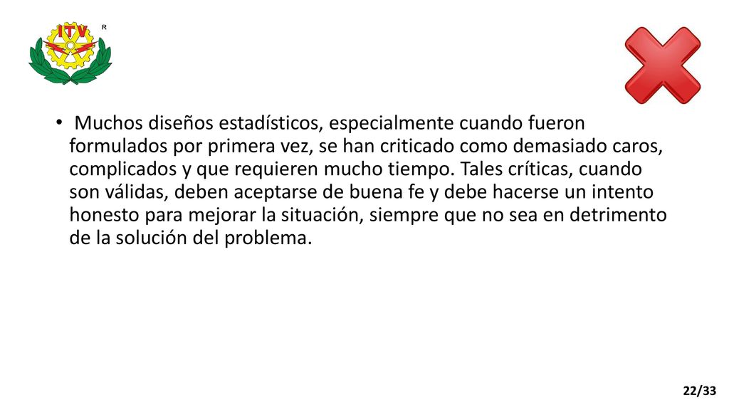 Muchos diseños estadísticos, especialmente cuando fueron formulados por primera vez, se han criticado como demasiado caros, complicados y que requieren mucho tiempo. Tales críticas, cuando son válidas, deben aceptarse de buena fe y debe hacerse un intento honesto para mejorar la situación, siempre que no sea en detrimento de la solución del problema.