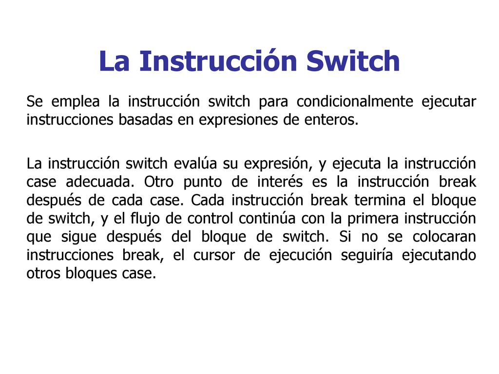 La Instrucción Switch Se emplea la instrucción switch para condicionalmente ejecutar instrucciones basadas en expresiones de enteros.
