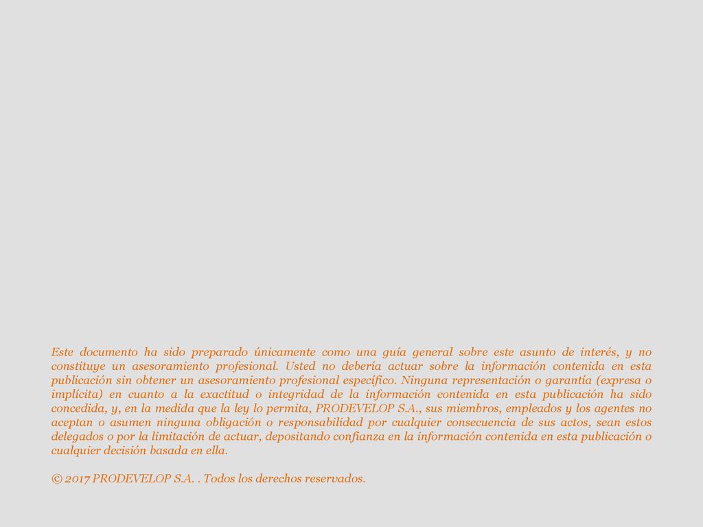 Este documento ha sido preparado únicamente como una guía general sobre este asunto de interés, y no constituye un asesoramiento profesional. Usted no debería actuar sobre la información contenida en esta publicación sin obtener un asesoramiento profesional específico. Ninguna representación o garantía (expresa o implícita) en cuanto a la exactitud o integridad de la información contenida en esta publicación ha sido concedida, y, en la medida que la ley lo permita, PRODEVELOP S.A., sus miembros, empleados y los agentes no aceptan o asumen ninguna obligación o responsabilidad por cualquier consecuencia de sus actos, sean estos delegados o por la limitación de actuar, depositando confianza en la información contenida en esta publicación o cualquier decisión basada en ella.