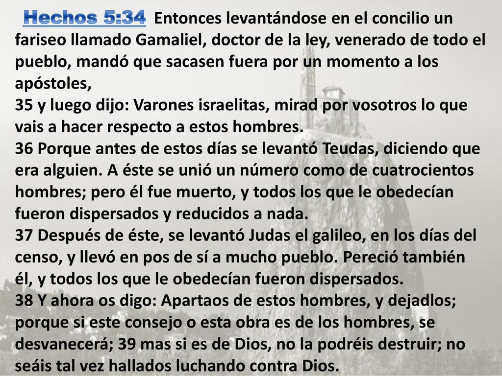 Hechos 5:34 Entonces levantándose en el concilio un fariseo llamado Gamaliel, doctor de la ley, venerado de todo el pueblo, mandó que sacasen fuera por un momento a los apóstoles, 35 y luego dijo: Varones israelitas, mirad por vosotros lo que vais a hacer respecto a estos hombres. 36 Porque antes de estos días se levantó Teudas, diciendo que era alguien.