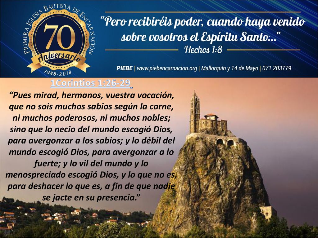 1Corintios 1:26-29 Pues mirad, hermanos, vuestra vocación, que no sois muchos sabios según la carne, ni muchos poderosos, ni muchos nobles; sino que lo necio del mundo escogió Dios, para avergonzar a los sabios; y lo débil del mundo escogió Dios, para avergonzar a lo fuerte; y lo vil del mundo y lo menospreciado escogió Dios, y lo que no es, para deshacer lo que es, a fin de que nadie se jacte en su presencia.