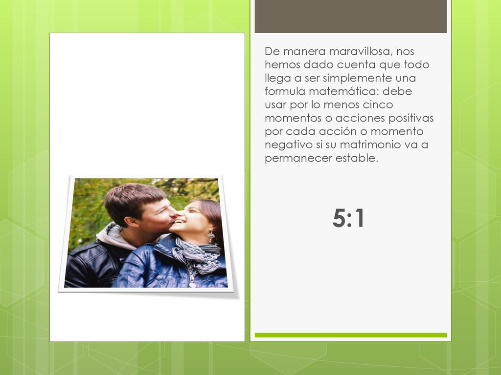 De manera maravillosa, nos hemos dado cuenta que todo llega a ser simplemente una formula matemática: debe usar por lo menos cinco momentos o acciones positivas por cada acción o momento negativo si su matrimonio va a permanecer estable.