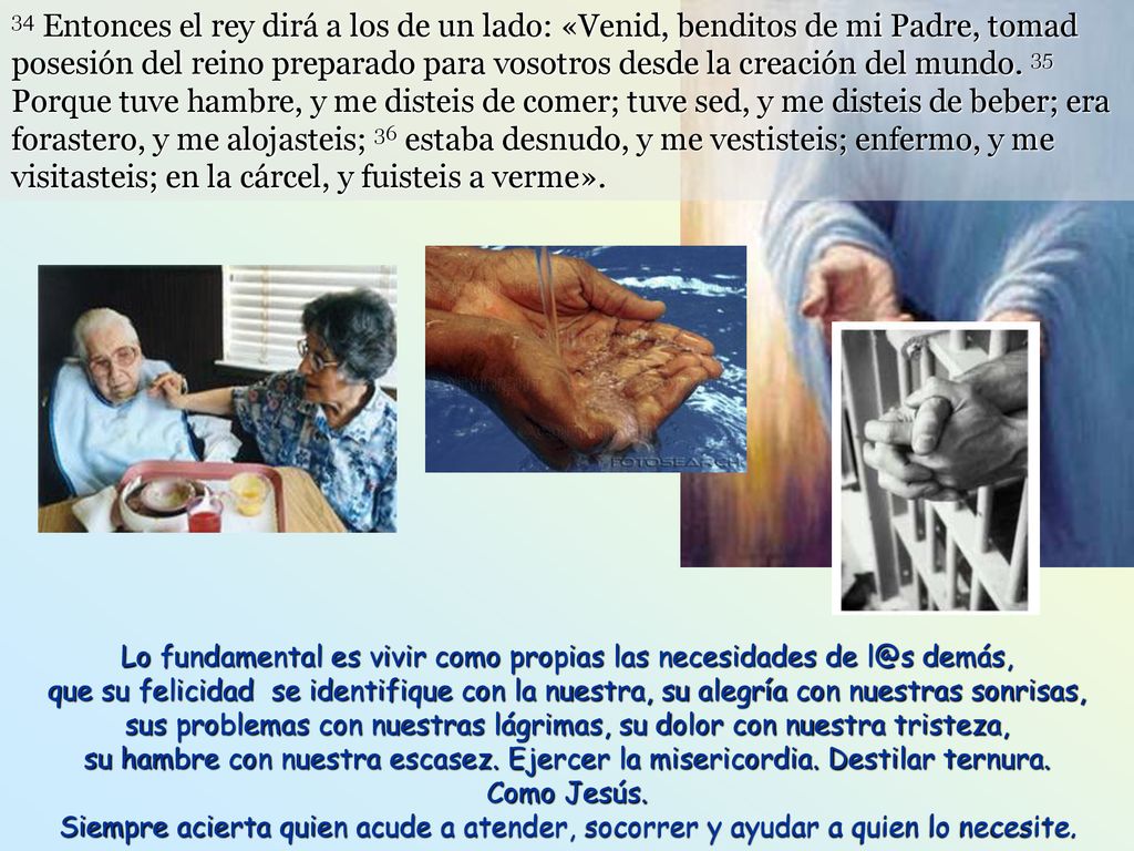34 Entonces el rey dirá a los de un lado: «Venid, benditos de mi Padre, tomad posesión del reino preparado para vosotros desde la creación del mundo. 35 Porque tuve hambre, y me disteis de comer; tuve sed, y me disteis de beber; era forastero, y me alojasteis; 36 estaba desnudo, y me vestisteis; enfermo, y me visitasteis; en la cárcel, y fuisteis a verme».
