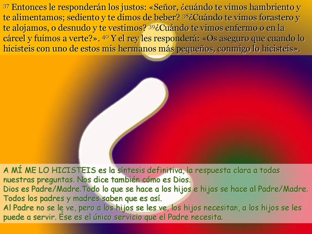 37 Entonces le responderán los justos: «Señor, ¿cuándo te vimos hambriento y te alimentamos; sediento y te dimos de beber 38¿Cuándo te vimos forastero y te alojamos, o desnudo y te vestimos 39¿Cuándo te vimos enfermo o en la cárcel y fuimos a verte ». 40 Y el rey les responderá: «Os aseguro que cuando lo hicisteis con uno de estos mis hermanos más pequeños, conmigo lo hicisteis».