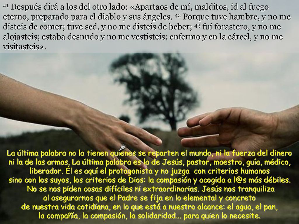 41 Después dirá a los del otro lado: «Apartaos de mí, malditos, id al fuego eterno, preparado para el diablo y sus ángeles. 42 Porque tuve hambre, y no me disteis de comer; tuve sed, y no me disteis de beber; 43 fui forastero, y no me alojasteis; estaba desnudo y no me vestisteis; enfermo y en la cárcel, y no me visitasteis».