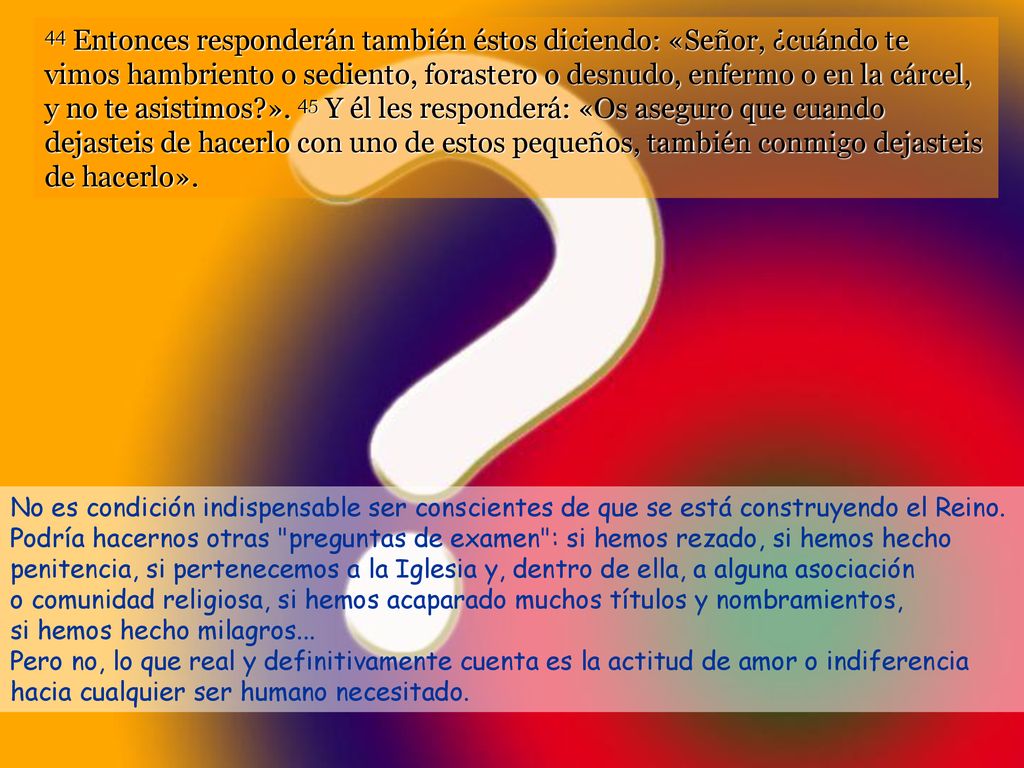 44 Entonces responderán también éstos diciendo: «Señor, ¿cuándo te vimos hambriento o sediento, forastero o desnudo, enfermo o en la cárcel, y no te asistimos ». 45 Y él les responderá: «Os aseguro que cuando dejasteis de hacerlo con uno de estos pequeños, también conmigo dejasteis de hacerlo».