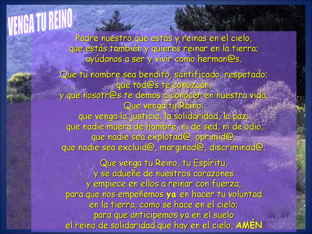 VENGA TU REINO Padre nuestro que estás y reinas en el cielo, que estás también y quieres reinar en la tierra; ayúdanos a ser y vivir como