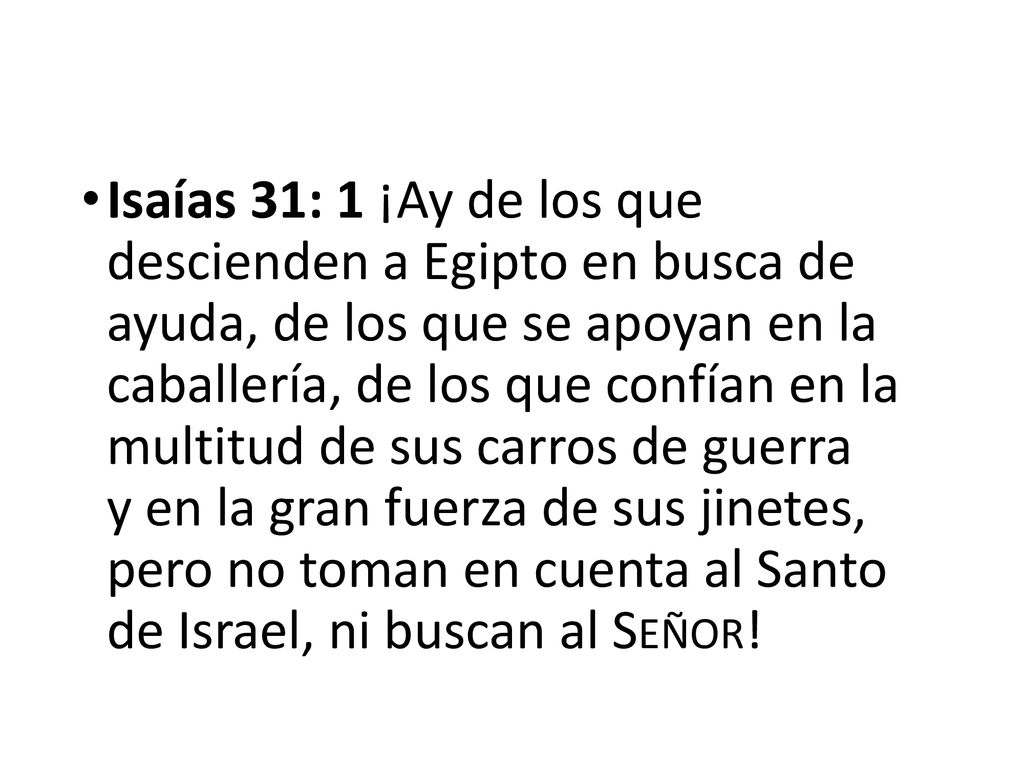 Isaías 31: 1 ¡Ay de los que descienden a Egipto en busca de ayuda, de los que se apoyan en la caballería, de los que confían en la multitud de sus carros de guerra y en la gran fuerza de sus jinetes, pero no toman en cuenta al Santo de Israel, ni buscan al Señor!