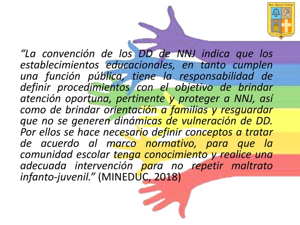 La convención de los DD de NNJ indica que los establecimientos educacionales, en tanto cumplen una función pública, tiene la responsabilidad de definir procedimientos con el objetivo de brindar atención oportuna, pertinente y proteger a NNJ, así como de brindar orientación a familias y resguardar que no se generen dinámicas de vulneración de DD.