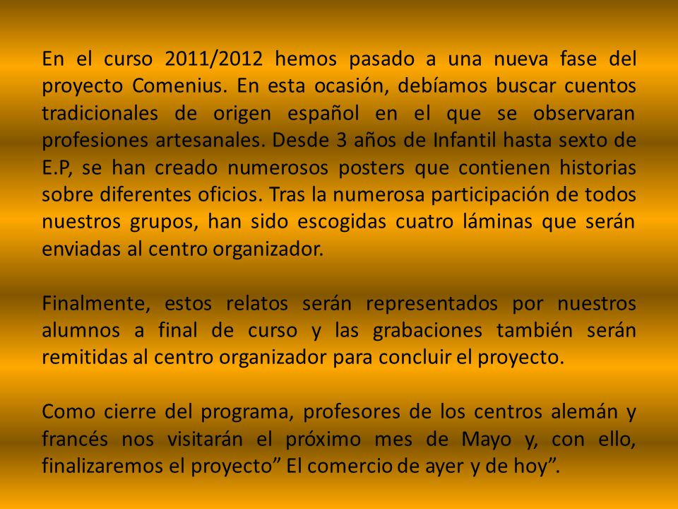 En el curso 2011/2012 hemos pasado a una nueva fase del proyecto Comenius. En esta ocasión, debíamos buscar cuentos tradicionales de origen español en el que se observaran profesiones artesanales. Desde 3 años de Infantil hasta sexto de E.P, se han creado numerosos posters que contienen historias sobre diferentes oficios. Tras la numerosa participación de todos nuestros grupos, han sido escogidas cuatro láminas que serán enviadas al centro organizador.