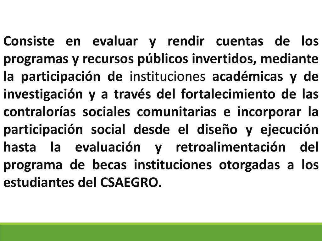Consiste en evaluar y rendir cuentas de los programas y recursos públicos invertidos, mediante la participación de instituciones académicas y de investigación y a través del fortalecimiento de las contralorías sociales comunitarias e incorporar la participación social desde el diseño y ejecución hasta la evaluación y retroalimentación del programa de becas instituciones otorgadas a los estudiantes del CSAEGRO.
