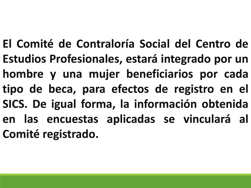 El Comité de Contraloría Social del Centro de Estudios Profesionales, estará integrado por un hombre y una mujer beneficiarios por cada tipo de beca, para efectos de registro en el SICS.