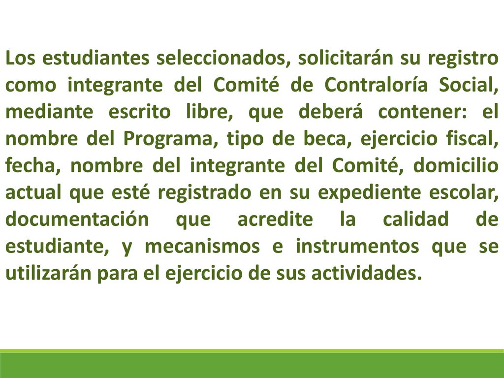 Los estudiantes seleccionados, solicitarán su registro como integrante del Comité de Contraloría Social, mediante escrito libre, que deberá contener: el nombre del Programa, tipo de beca, ejercicio fiscal, fecha, nombre del integrante del Comité, domicilio actual que esté registrado en su expediente escolar, documentación que acredite la calidad de estudiante, y mecanismos e instrumentos que se utilizarán para el ejercicio de sus actividades.