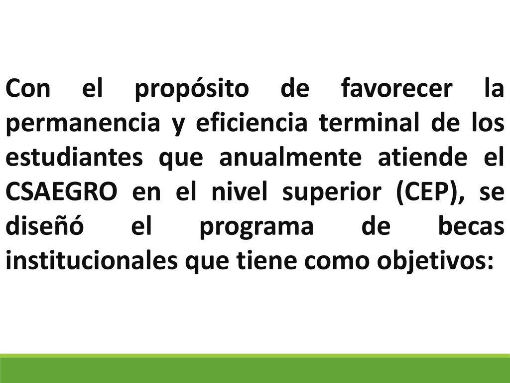 Con el propósito de favorecer la permanencia y eficiencia terminal de los estudiantes que anualmente atiende el CSAEGRO en el nivel superior (CEP), se diseñó el programa de becas institucionales que tiene como objetivos: