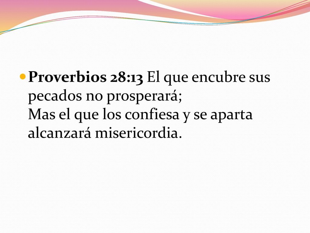 Proverbios 28:13 El que encubre sus pecados no prosperará; Mas el que los confiesa y se aparta alcanzará misericordia.