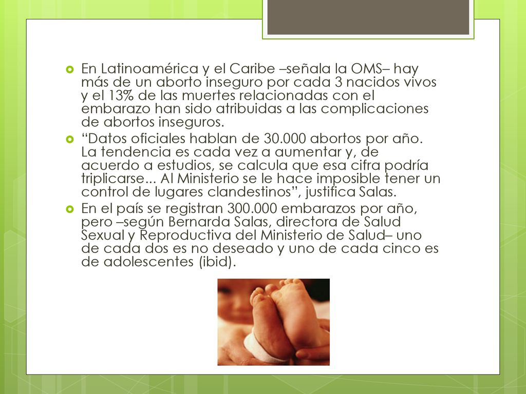 En Latinoamérica y el Caribe –señala la OMS– hay más de un aborto inseguro por cada 3 nacidos vivos y el 13% de las muertes relacionadas con el embarazo han sido atribuidas a las complicaciones de abortos inseguros.