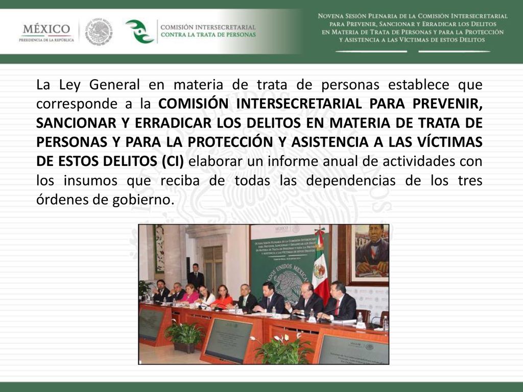 La Ley General en materia de trata de personas establece que corresponde a la COMISIÓN INTERSECRETARIAL PARA PREVENIR, SANCIONAR Y ERRADICAR LOS DELITOS EN MATERIA DE TRATA DE PERSONAS Y PARA LA PROTECCIÓN Y ASISTENCIA A LAS VÍCTIMAS DE ESTOS DELITOS (CI) elaborar un informe anual de actividades con los insumos que reciba de todas las dependencias de los tres órdenes de gobierno.