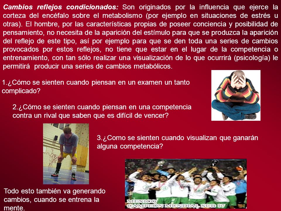 Cambios reflejos condicionados: Son originados por la influencia que ejerce la corteza del encéfalo sobre el metabolismo (por ejemplo en situaciones de estrés u otras). El hombre, por las características propias de poseer conciencia y posibilidad de pensamiento, no necesita de la aparición del estímulo para que se produzca la aparición del reflejo de este tipo, así por ejemplo para que se den toda una series de cambios provocados por estos reflejos, no tiene que estar en el lugar de la competencia o entrenamiento, con tan sólo realizar una visualización de lo que ocurrirá (psicología) le permitirá producir una series de cambios metabólicos.