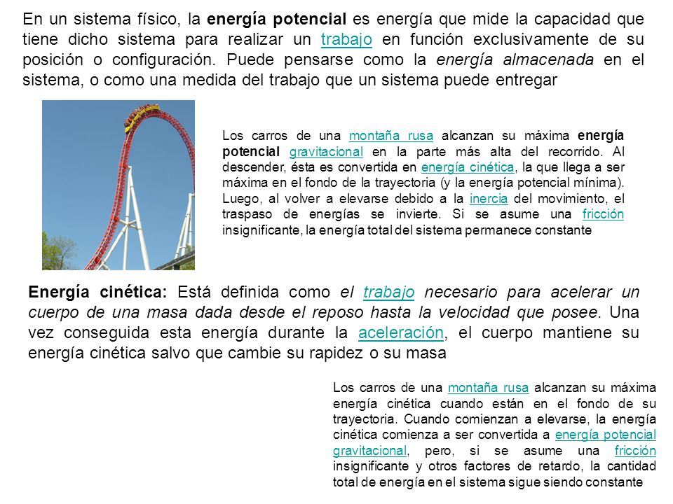 En un sistema físico, la energía potencial es energía que mide la capacidad que tiene dicho sistema para realizar un trabajo en función exclusivamente de su posición o configuración. Puede pensarse como la energía almacenada en el sistema, o como una medida del trabajo que un sistema puede entregar