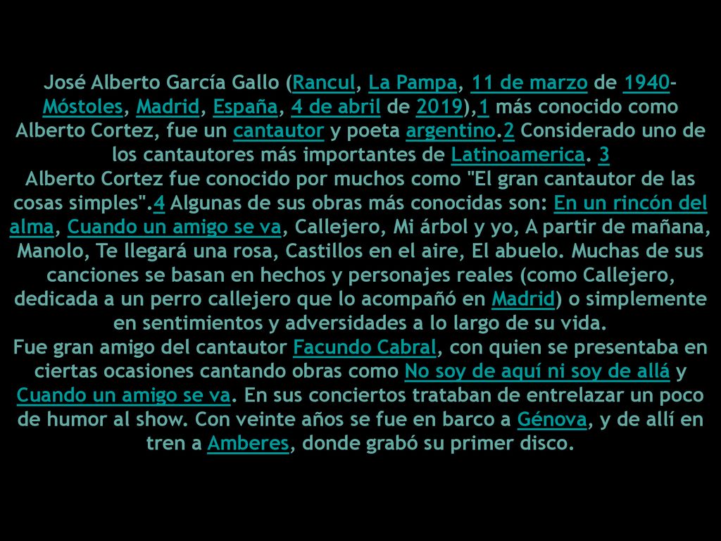 José Alberto García Gallo (Rancul, La Pampa, 11 de marzo de 1940-Móstoles, Madrid, España, 4 de abril de 2019),1​ más conocido como Alberto Cortez, fue un cantautor y poeta argentino.2​ Considerado uno de los cantautores más importantes de Latinoamerica. 3​