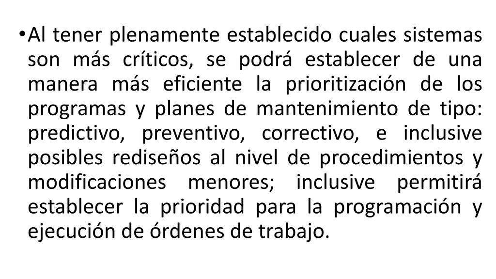 Al tener plenamente establecido cuales sistemas son más críticos, se podrá establecer de una manera más eficiente la prioritización de los programas y planes de mantenimiento de tipo: predictivo, preventivo, correctivo, e inclusive posibles rediseños al nivel de procedimientos y modificaciones menores; inclusive permitirá establecer la prioridad para la programación y ejecución de órdenes de trabajo.