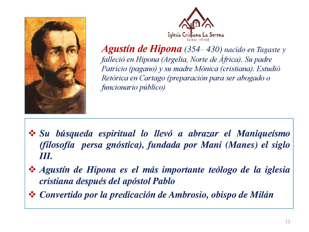Agustín de Hipona (354– 430) nacido en Tagaste y falleció en Hipona (Argelia, Norte de África). Su padre Patricio (pagano) y su madre Mónica (cristiana). Estudió Retórica en Cartago (preparación para ser abogado o funcionario público)