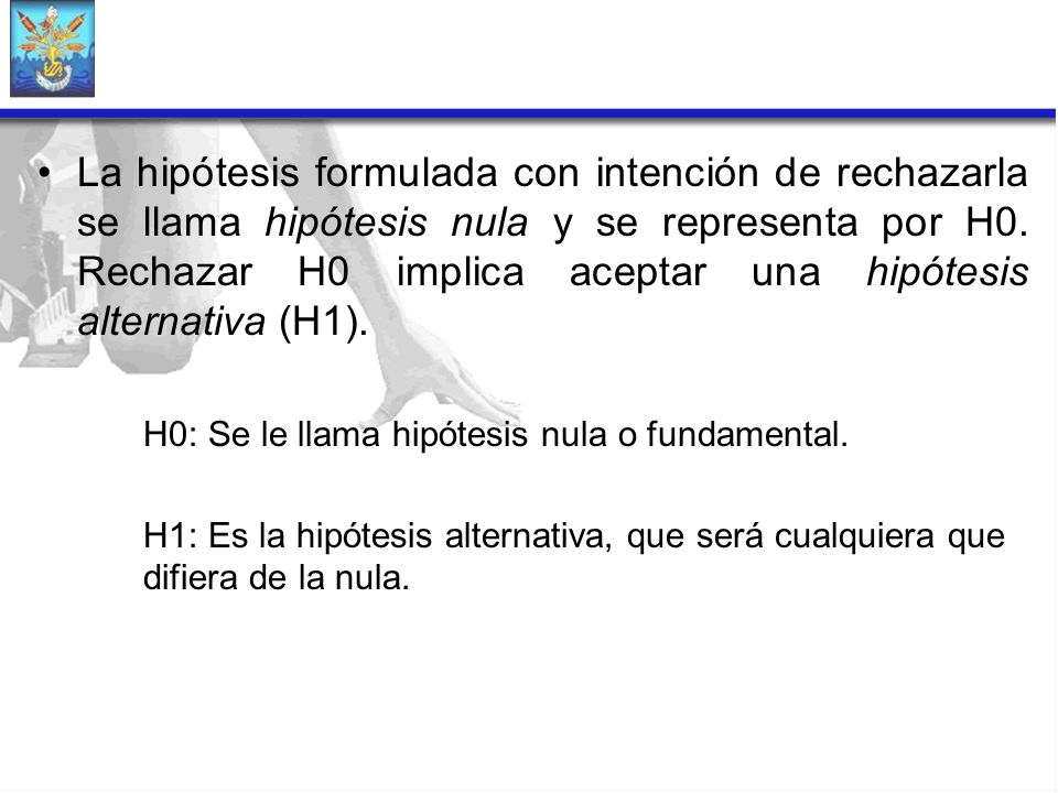 La hipótesis formulada con intención de rechazarla se llama hipótesis nula y se representa por H0. Rechazar H0 implica aceptar una hipótesis alternativa (H1).