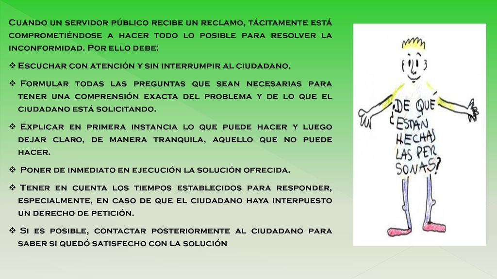 Cuando un servidor público recibe un reclamo, tácitamente está comprometiéndose a hacer todo lo posible para resolver la inconformidad. Por ello debe: