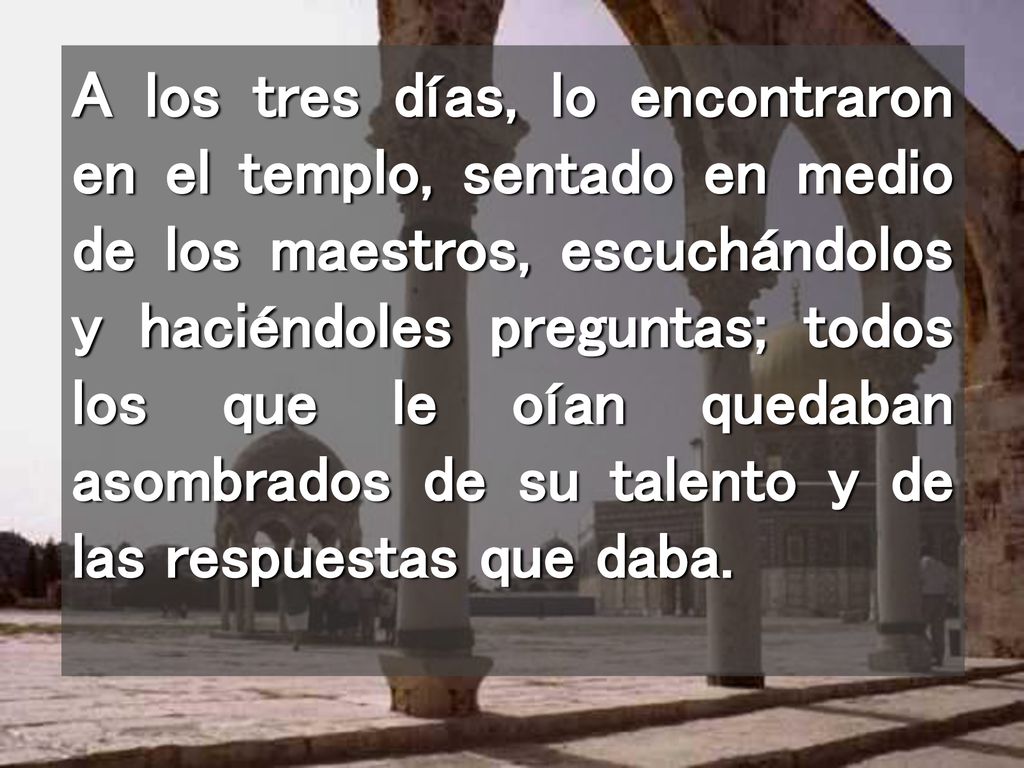A los tres días, lo encontraron en el templo, sentado en medio de los maestros, escuchándolos y haciéndoles preguntas; todos los que le oían quedaban asombrados de su talento y de las respuestas que daba.