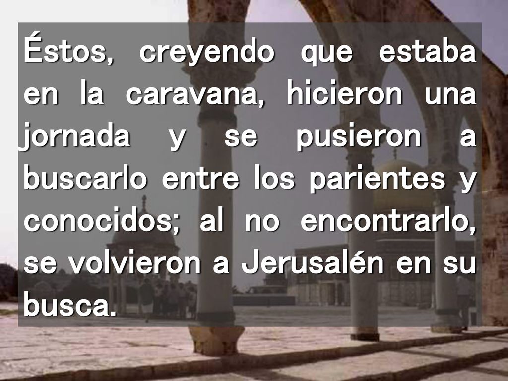 Éstos, creyendo que estaba en la caravana, hicieron una jornada y se pusieron a buscarlo entre los parientes y conocidos; al no encontrarlo, se volvieron a Jerusalén en su busca.