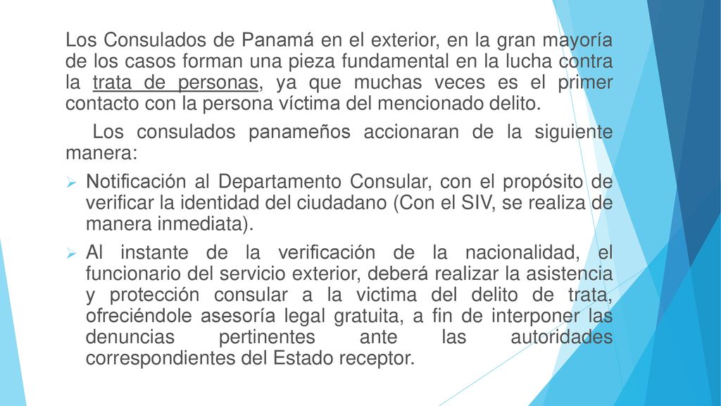 Los Consulados de Panamá en el exterior, en la gran mayoría de los casos forman una pieza fundamental en la lucha contra la trata de personas, ya que muchas veces es el primer contacto con la persona víctima del mencionado delito.