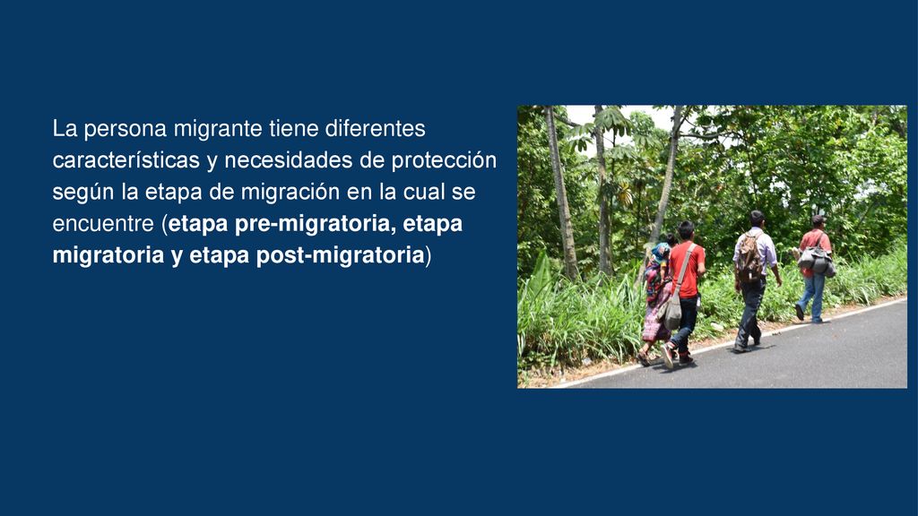 La persona migrante tiene diferentes características y necesidades de protección según la etapa de migración en la cual se encuentre (etapa pre-migratoria, etapa migratoria y etapa post-migratoria)