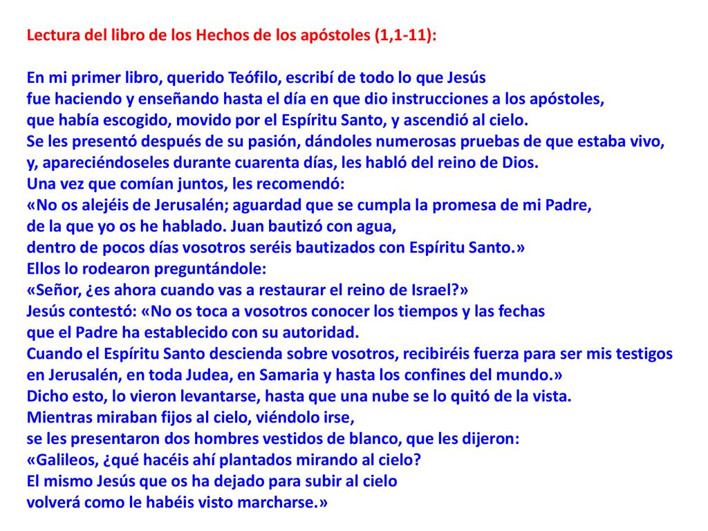 Lectura del libro de los Hechos de los apóstoles (1,1-11): En mi primer libro, querido Teófilo, escribí de todo lo que Jesús