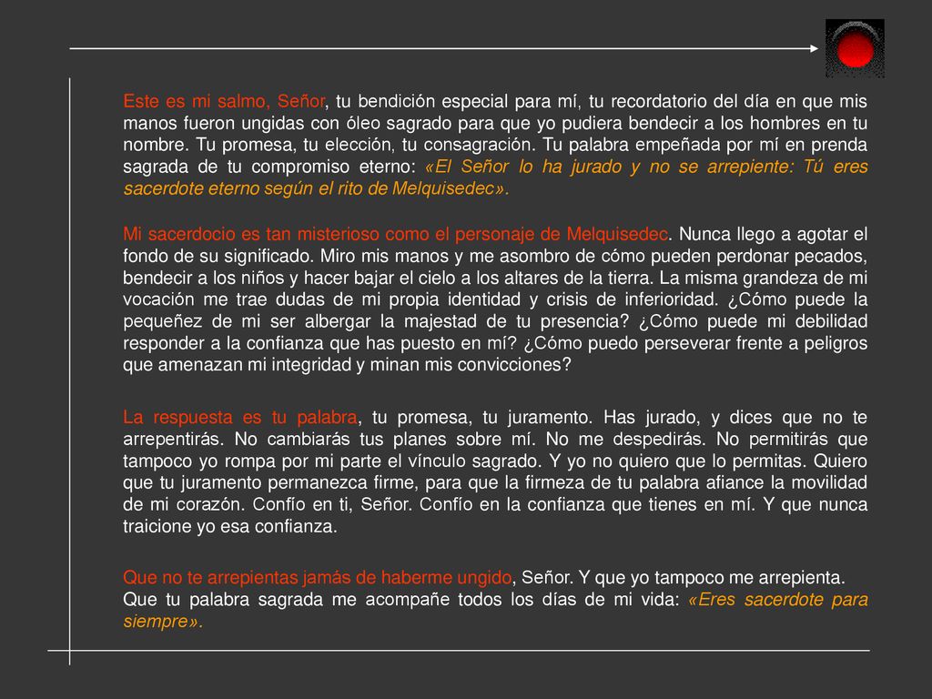 Este es mi salmo, Señor, tu bendición especial para mí, tu recordatorio del día en que mis manos fueron ungidas con óleo sagrado para que yo pudiera bendecir a los hombres en tu nombre. Tu promesa, tu elección, tu consagración. Tu palabra empeñada por mí en prenda sagrada de tu compromiso eterno: «El Señor lo ha jurado y no se arrepiente: Tú eres sacerdote eterno según el rito de Melquisedec».